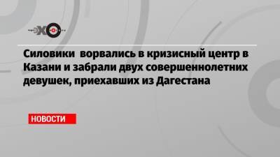 Светлана Анохина - Силовики ворвались в кризисный центр в Казани и забрали двух совершеннолетних девушек, приехавших из Дагестана - echo.msk.ru - респ. Дагестан - Казань