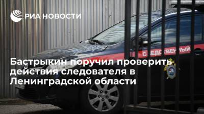 Глава СК Бастрыкин поручил проверить действия следователя в Ленинградской области