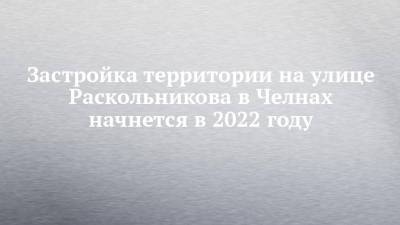 Застройка территории на улице Раскольникова в Челнах начнется в 2022 году - chelny-izvest.ru - Застройка