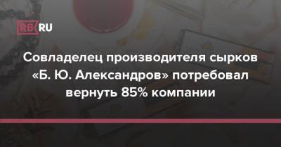Совладелец производителя сырков «Б. Ю. Александров» потребовал вернуть 85% компании