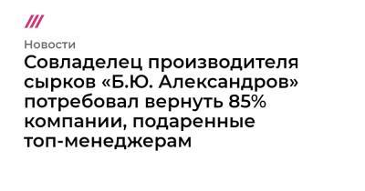 Борис Александров - Совладелец производителя сырков «Б.Ю. Александров» потребовал вернуть 85% компании, подаренные топ-менеджерам - tvrain.ru - Россия