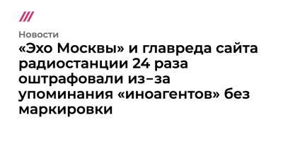 «Эхо Москвы» и главреда сайта радиостанции 24 раза оштрафовали из‑за упоминания «иноагентов» без маркировки