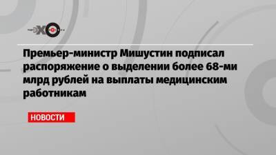 Премьер-министр Мишустин подписал распоряжение о выделении более 68-ми млрд рублей на выплаты медицинским работникам