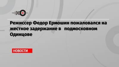 Режиссер Федор Ермошин пожаловался на жесткое задержание в подмосковном Одинцове