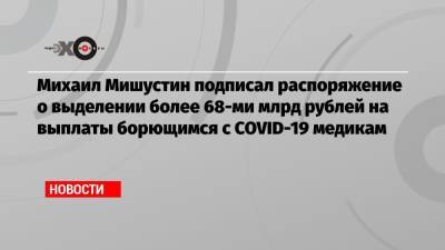 Михаил Мишустин подписал распоряжение о выделении более 68-ми млрд рублей на выплаты борющимся с COVID-19 медикам