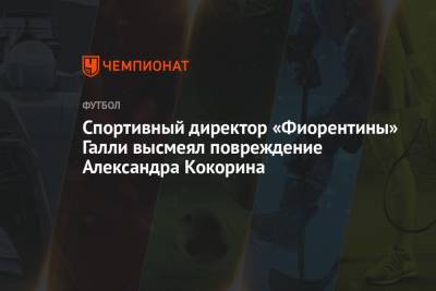 Спортивный директор «Фиорентины» Галли высмеял повреждение Александра Кокорина