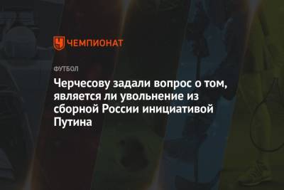 Черчесову задали вопрос о том, является ли увольнение из сборной России инициативой Путина