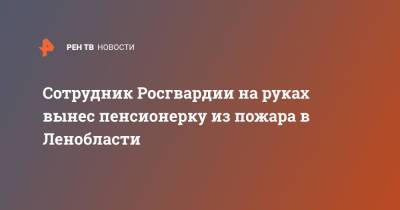 Сотрудник Росгвардии на руках вынес пенсионерку из пожара в Ленобласти