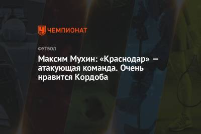Максим Мухин: «Краснодар» — атакующая команда. Очень нравится Кордоба