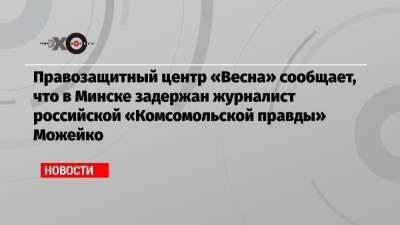 Правозащитный центр «Весна» сообщает, что в Минске задержан журналист российской «Комсомольской правды» Можейко