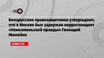 Белорусские правозащитники утверждают, что в Москве был задержан корреспондент «Комсомольской правды» Геннадий Можейко