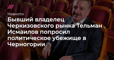 Бывший владелец Черкизовского рынка Тельман Исмаилов попросил политическое убежище в Черногории