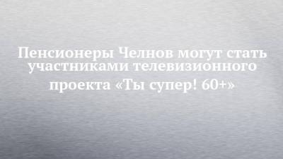 Пенсионеры Челнов могут стать участниками телевизионного проекта «Ты супер! 60+»
