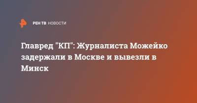 Главред "КП": Журналиста Можейко задержали в Москве и вывезли в Минск