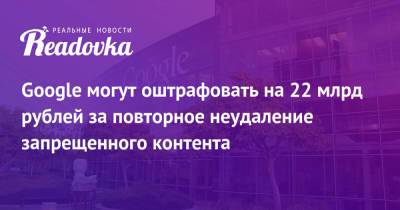 Google могут оштрафовать на 22 млрд рублей за повторное неудаление запрещенного контента