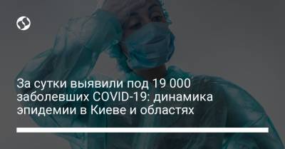 За сутки выявили под 19 000 заболевших COVID-19: динамика эпидемии в Киеве и областях