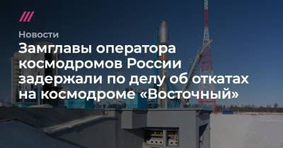 Замглавы оператора космодромов России задержали по делу об откатах на космодроме «Восточный»