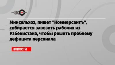 Минсельхоз, пишет «Коммерсантъ», собирается завозить рабочих из Узбекистана, чтобы решить проблему дефицита персонала