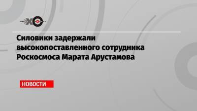 Силовики задержали высокопоставленного сотрудника Роскосмоса Марата Арустамова