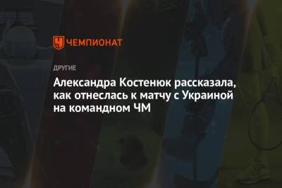 Александра Костенюк рассказала, как отнеслась к матчу с Украиной на командном ЧМ