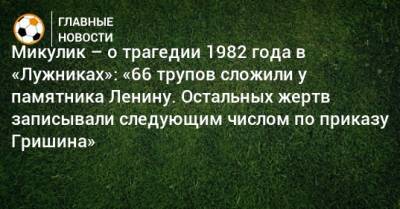 Микулик – о трагедии 1982 года в «Лужниках»: «66 трупов сложили у памятника Ленину. Остальных жертв записывали следующим числом по приказу Гришина»