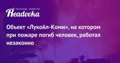 Объект «Лукойл-Коми», на котором при пожаре погиб человек, работал незаконно - readovka.news - респ. Коми