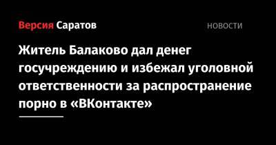 Житель Балаково дал денег госучреждению и избежал уголовной ответственности за распространение порно в «ВКонтакте» - nversia.ru - Балаково