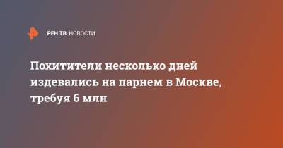 Похитители несколько дней издевались на парнем в Москве, требуя 6 млн - ren.tv - Москва