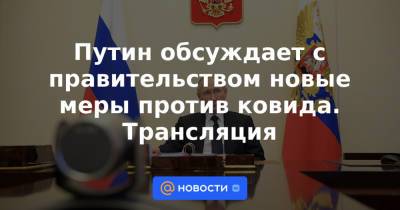 Путин обсуждает с правительством новые меры против ковида. Трансляция