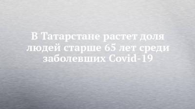 В Татарстане растет доля людей старше 65 лет среди заболевших Covid-19