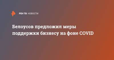 Белоусов предложил меры поддержки бизнесу на фоне COVID