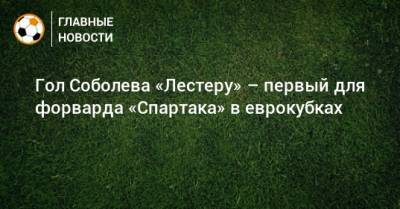 Гол Соболева «Лестеру» – первый для форварда «Спартака» в еврокубках