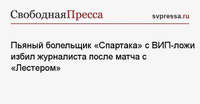 Пьяный болельщик «Спартака» с ВИП-ложи избил журналиста после матча с «Лестером»