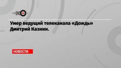 Умер ведущий телеканала «Дождь» Дмитрий Казнин.