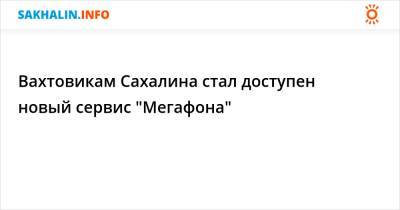Вахтовикам Сахалина стал доступен новый сервис "Мегафона"