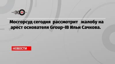 Мосгорсуд сегодня рассмотрит жалобу на арест основателя Group-IB Ильи Сачкова.