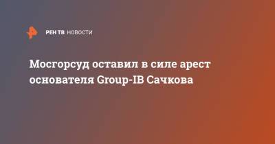 Илья Сачков - Мосгорсуд оставил в силе арест основателя Group-IB Сачкова - ren.tv - Москва - Россия
