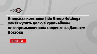 Японская компания Iida Group Holdings хочет купить долю в крупнейшем лесопромышленном холдинге на Дальнем Востоке