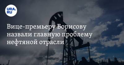Вице-премьеру Борисову назвали главную проблему нефтяной отрасли