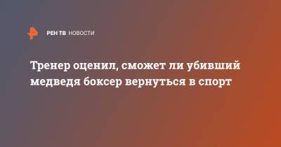 Тренер оценил, сможет ли убивший медведя боксер вернуться в спорт