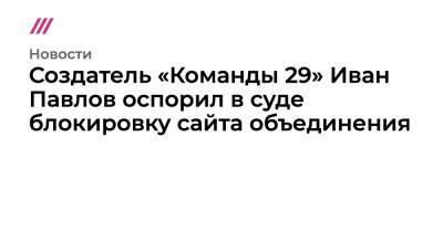 Создатель «Команды 29» Иван Павлов оспорил в суде блокировку сайта объединения
