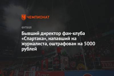 Бывший директор фан-клуба «Спартака», напавший на журналиста, оштрафован на 5000 рублей