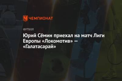 Юрий Сёмин приехал на матч Лиги Европы «Локомотив» — «Галатасарай»