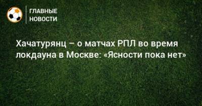 Хачатурянц – о матчах РПЛ во время локдауна в Москве: «Ясности пока нет»