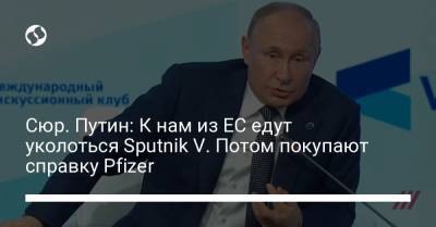 Сюр. Путин: К нам из ЕС едут уколоться Sputnik V. Потом покупают справку Pfizer