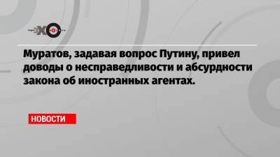 Муратов, задавая вопрос Путину, привел доводы о несправедливости и абсурдности закона об иностранных агентах.