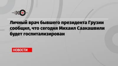 Личный врач бывшего президента Грузии сообщил, что сегодня Михаил Саакашвили будет госпитализирован