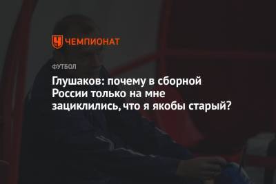 Глушаков: почему в сборной России только на мне зациклились, что я якобы старый?