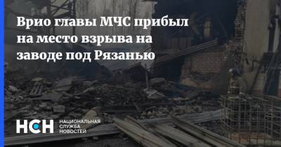 Врио главы МЧС прибыл на место взрыва на заводе под Рязанью