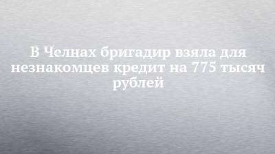 В Челнах бригадир взяла для незнакомцев кредит на 775 тысяч рублей